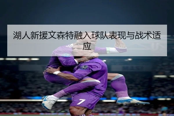 湖人新援文森特融入球队表现与战术适应
